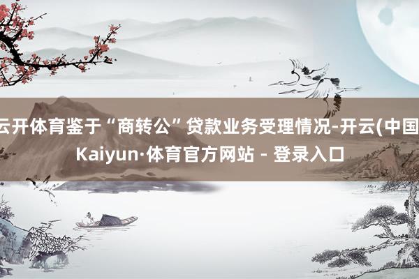 云开体育鉴于“商转公”贷款业务受理情况-开云(中国)Kaiyun·体育官方网站 - 登录入口