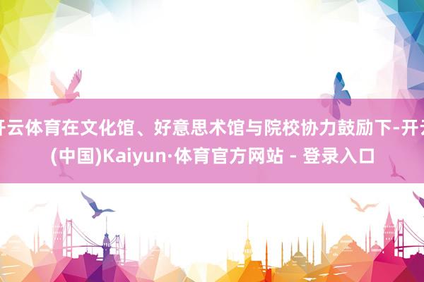 开云体育在文化馆、好意思术馆与院校协力鼓励下-开云(中国)Kaiyun·体育官方网站 - 登录入口
