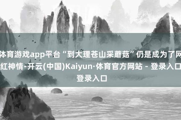 体育游戏app平台“到大理苍山采蘑菇”仍是成为了网红神情-开云(中国)Kaiyun·体育官方网站 - 登录入口
