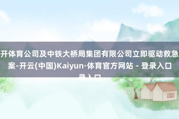 云开体育公司及中铁大桥局集团有限公司立即驱动救急预案-开云(中国)Kaiyun·体育官方网站 - 登录入口