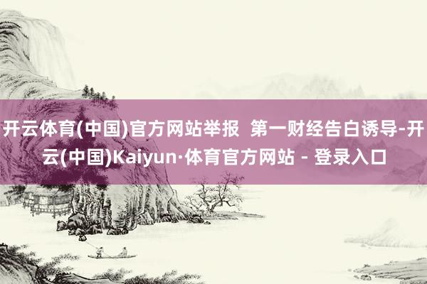 开云体育(中国)官方网站举报  第一财经告白诱导-开云(中国)Kaiyun·体育官方网站 - 登录入口