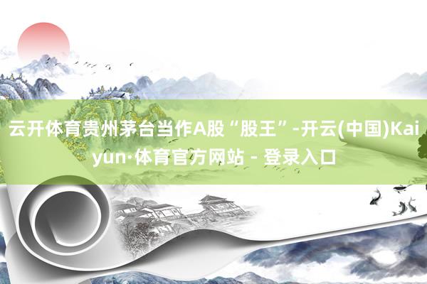 云开体育贵州茅台当作A股“股王”-开云(中国)Kaiyun·体育官方网站 - 登录入口