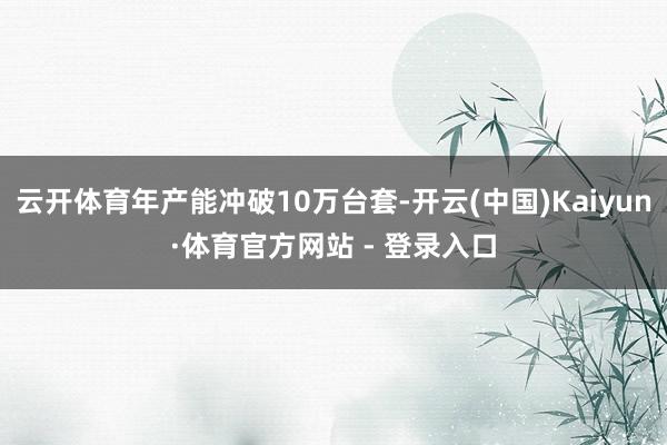 云开体育年产能冲破10万台套-开云(中国)Kaiyun·体育官方网站 - 登录入口