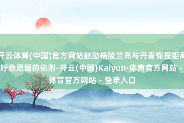开云体育(中国)官方网站鼓励格陵兰岛与丹麦保捏距离、加强对好意思国的依附-开云(中国)Kaiyun·体育官方网站 - 登录入口