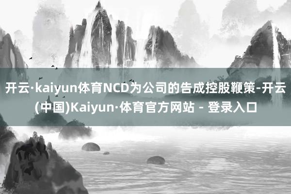 开云·kaiyun体育NCD为公司的告成控股鞭策-开云(中国)Kaiyun·体育官方网站 - 登录入口