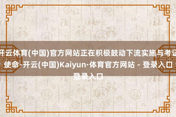 开云体育(中国)官方网站正在积极鼓动下流实施与考证使命-开云(中国)Kaiyun·体育官方网站 - 登录入口