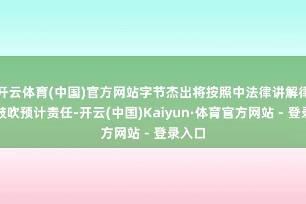 开云体育(中国)官方网站字节杰出将按照中法律讲解律条目鼓吹预计责任-开云(中国)Kaiyun·体育官方网站 - 登录入口