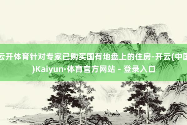 云开体育针对专家已购买国有地盘上的住房-开云(中国)Kaiyun·体育官方网站 - 登录入口