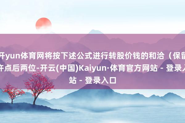 开yun体育网将按下述公式进行转股价钱的和洽（保留少许点后两位-开云(中国)Kaiyun·体育官方网站 - 登录入口