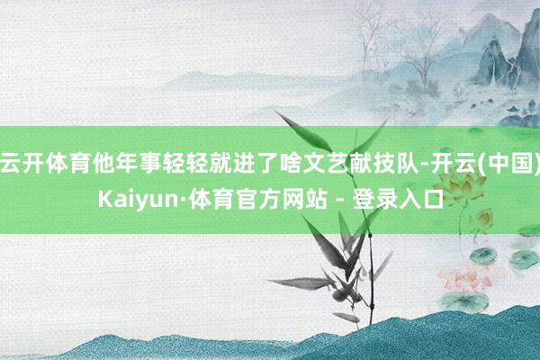 云开体育他年事轻轻就进了啥文艺献技队-开云(中国)Kaiyun·体育官方网站 - 登录入口
