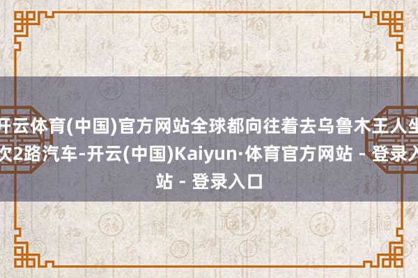 开云体育(中国)官方网站全球都向往着去乌鲁木王人坐一次2路汽车-开云(中国)Kaiyun·体育官方网站 - 登录入口