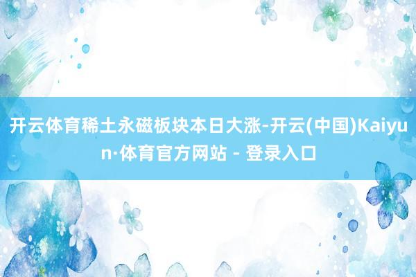 开云体育稀土永磁板块本日大涨-开云(中国)Kaiyun·体育官方网站 - 登录入口