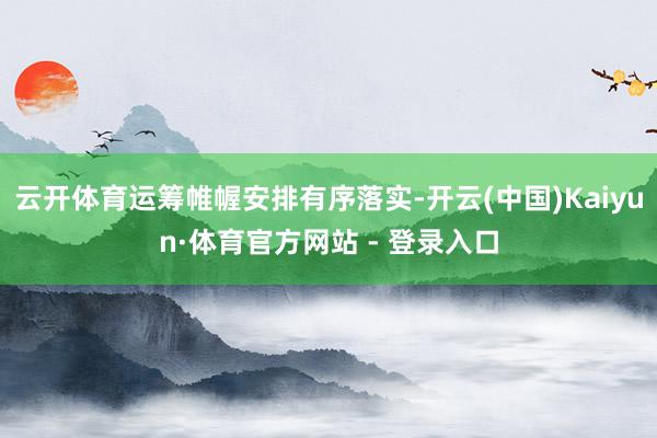 云开体育运筹帷幄安排有序落实-开云(中国)Kaiyun·体育官方网站 - 登录入口