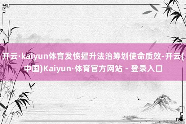 开云·kaiyun体育发愤擢升法治筹划使命质效-开云(中国)Kaiyun·体育官方网站 - 登录入口