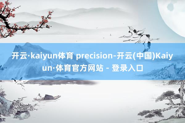 开云·kaiyun体育 precision-开云(中国)Kaiyun·体育官方网站 - 登录入口