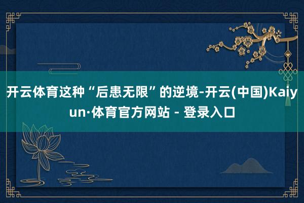 开云体育这种“后患无限”的逆境-开云(中国)Kaiyun·体育官方网站 - 登录入口
