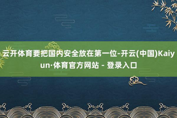 云开体育要把国内安全放在第一位-开云(中国)Kaiyun·体育官方网站 - 登录入口