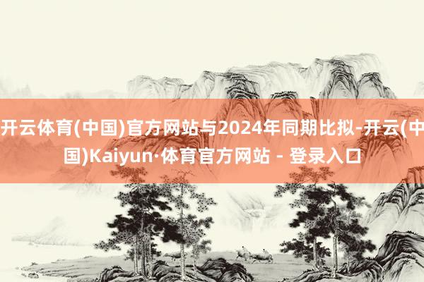 开云体育(中国)官方网站与2024年同期比拟-开云(中国)Kaiyun·体育官方网站 - 登录入口