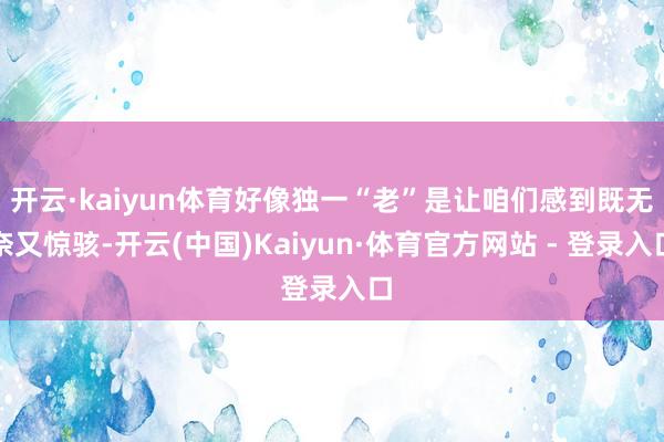 开云·kaiyun体育好像独一“老”是让咱们感到既无奈又惊骇-开云(中国)Kaiyun·体育官方网站 - 登录入口