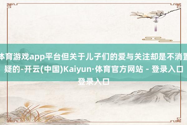 体育游戏app平台但关于儿子们的爱与关注却是不消置疑的-开云(中国)Kaiyun·体育官方网站 - 登录入口