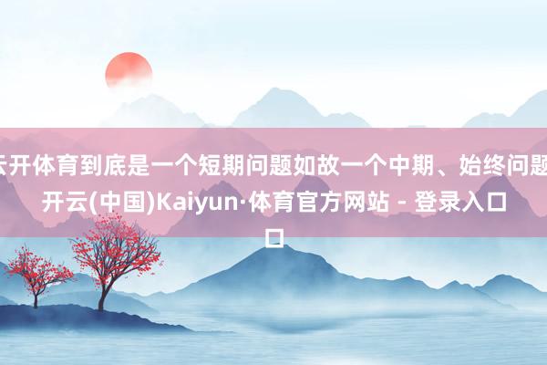 云开体育到底是一个短期问题如故一个中期、始终问题-开云(中国)Kaiyun·体育官方网站 - 登录入口