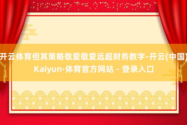 开云体育但其策略敬爱敬爱远超财务数字-开云(中国)Kaiyun·体育官方网站 - 登录入口