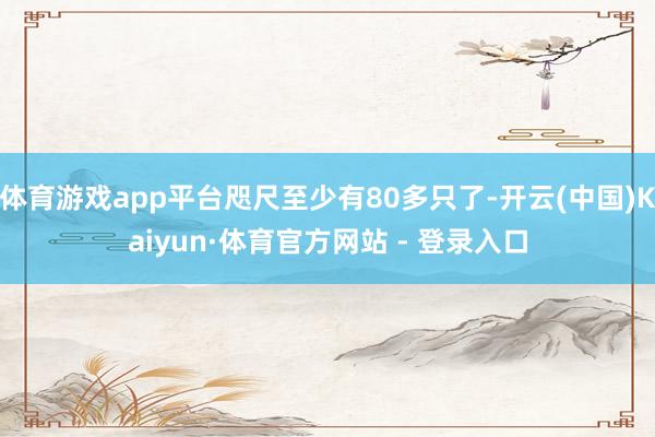 体育游戏app平台咫尺至少有80多只了-开云(中国)Kaiyun·体育官方网站 - 登录入口