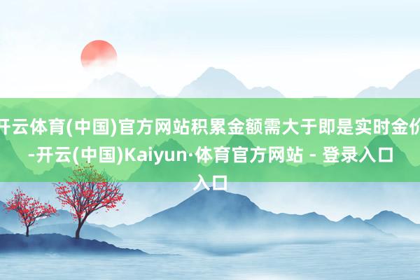 开云体育(中国)官方网站积累金额需大于即是实时金价-开云(中国)Kaiyun·体育官方网站 - 登录入口