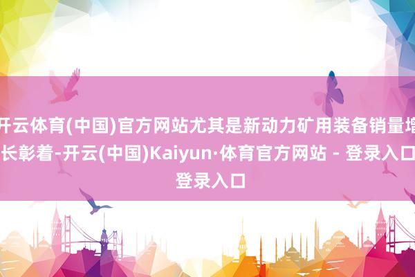 开云体育(中国)官方网站尤其是新动力矿用装备销量增长彰着-开云(中国)Kaiyun·体育官方网站 - 登录入口
