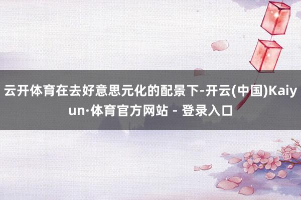 云开体育在去好意思元化的配景下-开云(中国)Kaiyun·体育官方网站 - 登录入口