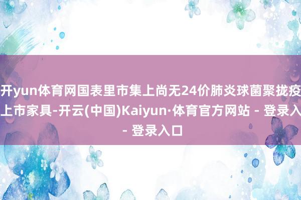 开yun体育网国表里市集上尚无24价肺炎球菌聚拢疫苗上市家具-开云(中国)Kaiyun·体育官方网站 - 登录入口