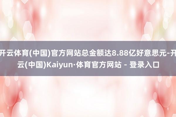 开云体育(中国)官方网站总金额达8.88亿好意思元-开云(中国)Kaiyun·体育官方网站 - 登录入口