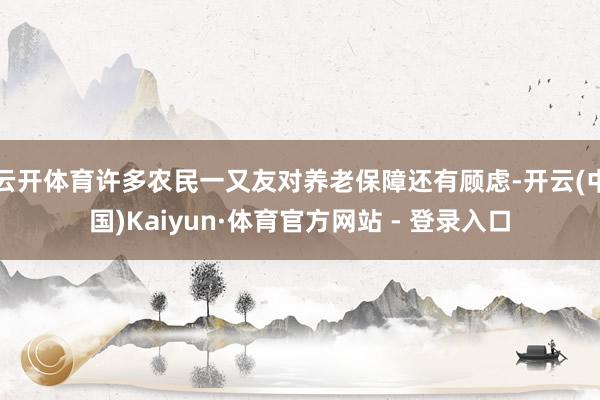 云开体育许多农民一又友对养老保障还有顾虑-开云(中国)Kaiyun·体育官方网站 - 登录入口