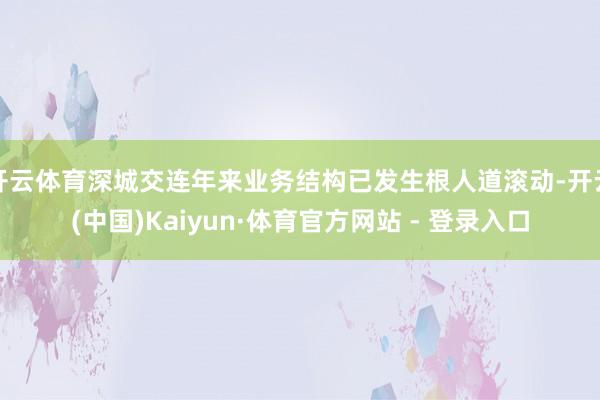 开云体育深城交连年来业务结构已发生根人道滚动-开云(中国)Kaiyun·体育官方网站 - 登录入口