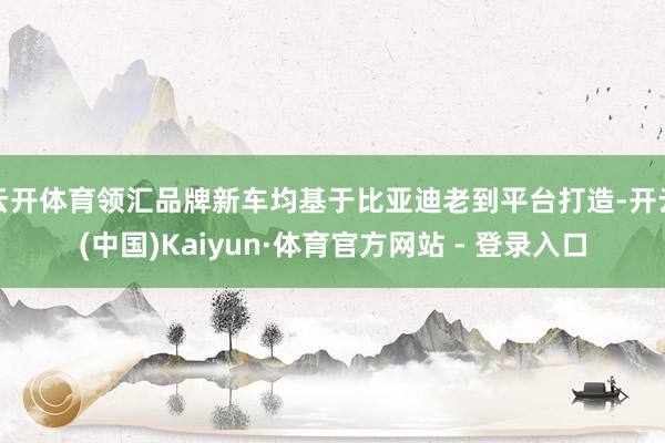 云开体育领汇品牌新车均基于比亚迪老到平台打造-开云(中国)Kaiyun·体育官方网站 - 登录入口